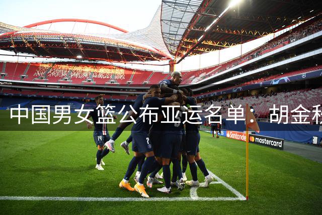 中国男女篮公布亚运名单：胡金秋胡明轩领衔，“女版奥尼尔”在列