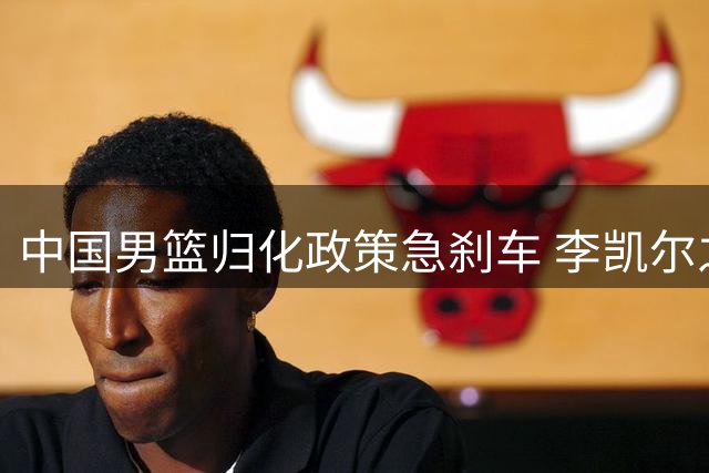 中国男篮归化政策急刹车 李凯尔之后为何按下暂停键