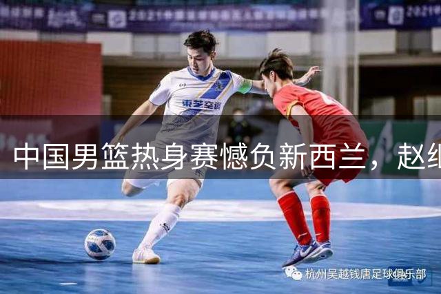 中国男篮热身赛憾负新西兰，赵继伟等主力失准