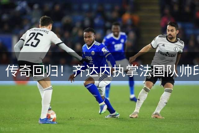 传奇回归！齐达内执掌法国队帅印将重塑高卢雄鸡战术体系