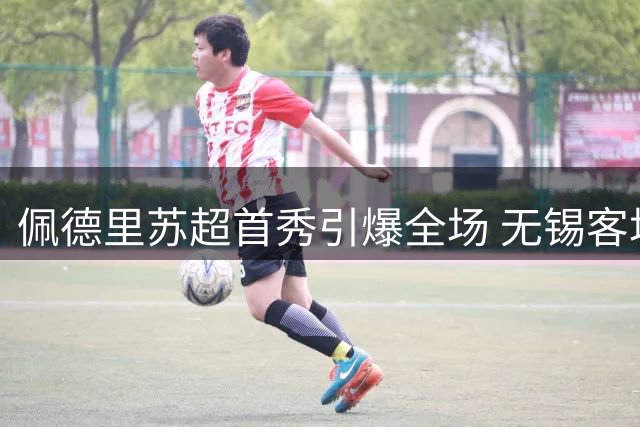 佩德里苏超首秀引爆全场 无锡客场绝杀苏州延续连胜势头