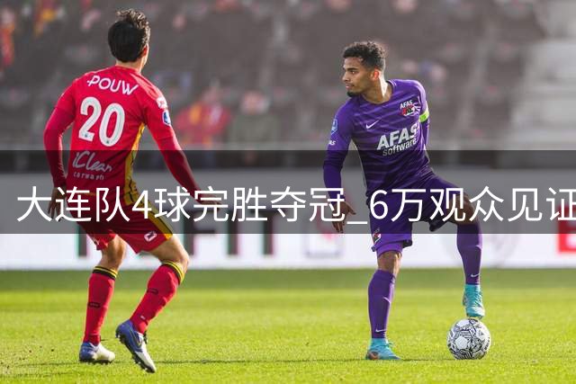 大连队4球完胜夺冠 6万观众见证东北超收官