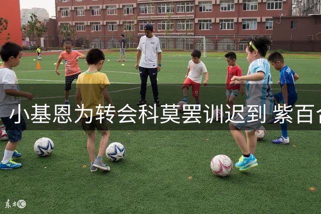 小基恩为转会科莫罢训迟到 紫百合坚持先寻替代者