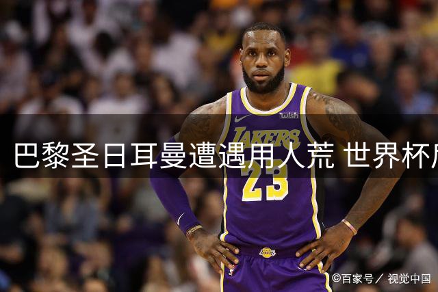 巴黎圣日耳曼遭遇用人荒 世界杯后遗症或影响新赛季开局