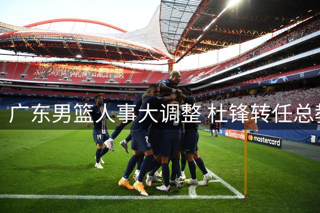 广东男篮人事大调整 杜锋转任总教练朱芳雨改任顾问