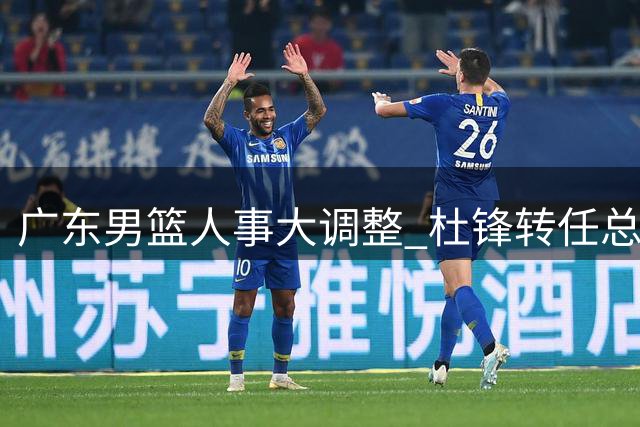 广东男篮人事大调整 杜锋转任总教练朱芳雨改任顾问