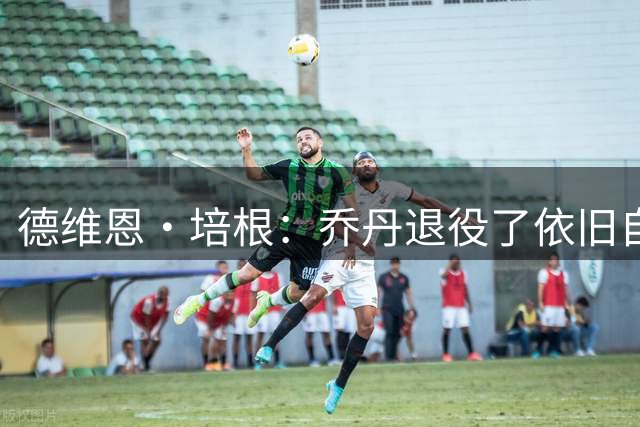 德维恩·培根：乔丹退役了依旧自律有固定作息流程 老詹也是如此