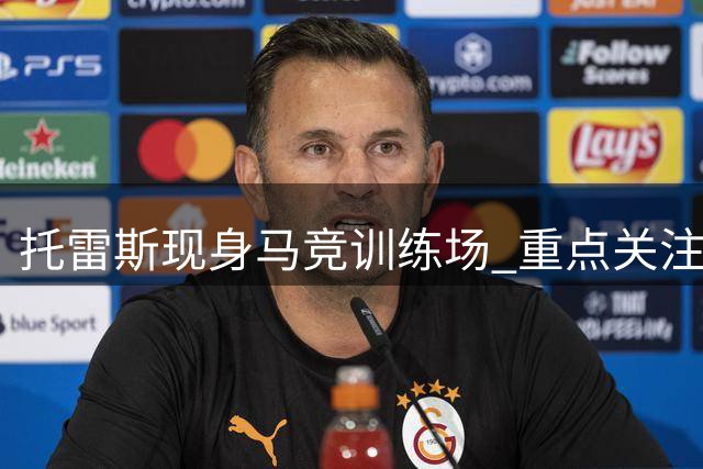 托雷斯现身马竞训练场 重点关注B队上调新星动态