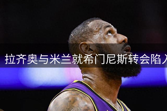 拉齐奥与米兰就希门尼斯转会陷入僵局 租借方案遭拒