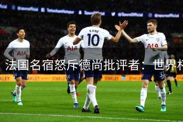法国名宿怒斥德尚批评者：世界杯双冠教头岂容诋毁