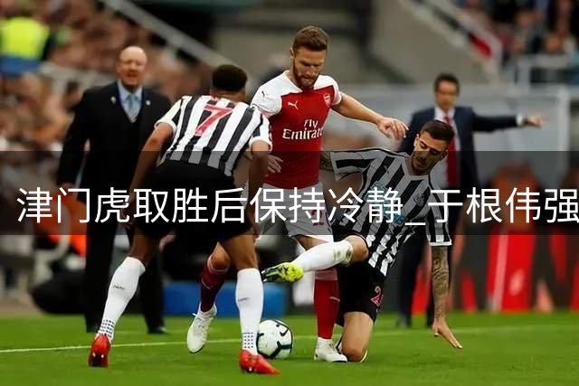 津门虎取胜后保持冷静 于根伟强调保级关键战重要性