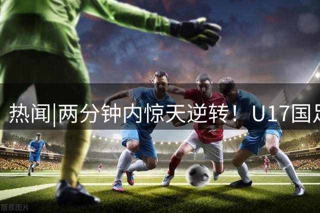 热闻|两分钟内惊天逆转！U17国足2-1勒沃库森，三战全胜小组头名晋级淘汰赛