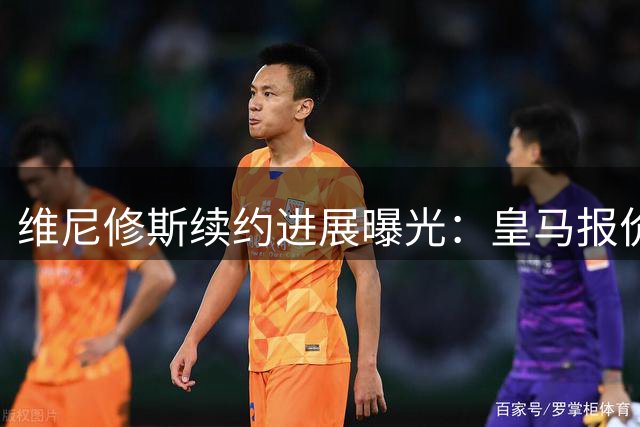 维尼修斯续约进展曝光：皇马报价2200万欧元，球员志在3000万
