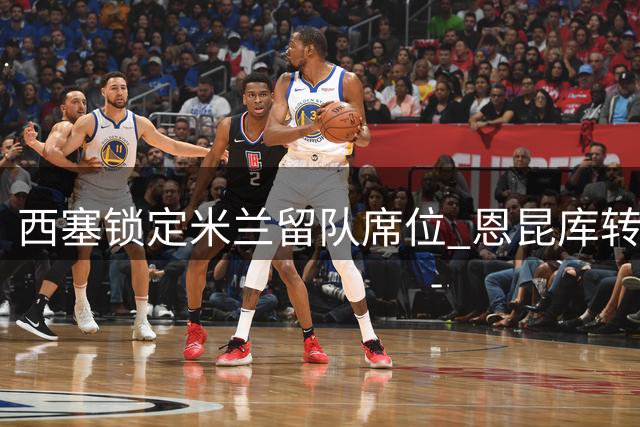 西塞锁定米兰留队席位 恩昆库转会莱比锡在即