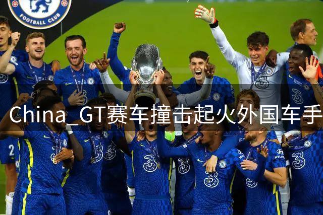 China GT赛车撞击起火外国车手自救风波！60元外包大爷系捏造，细节曝光太讽刺