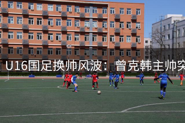 U16国足换帅风波：曾克韩主帅突遭解约 球迷热议继任人选